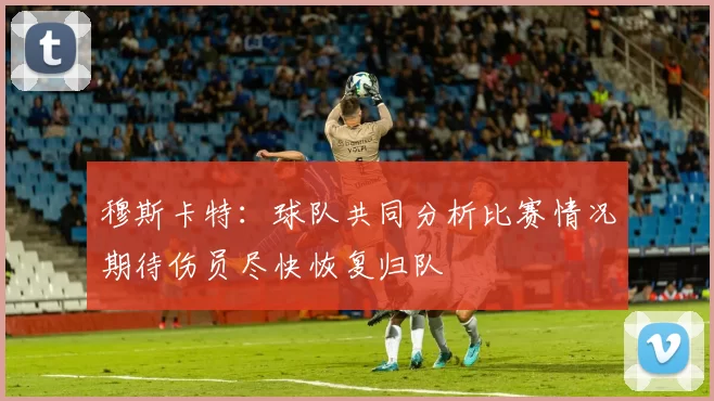 穆斯卡特：球队共同分析比赛情况期待伤员尽快恢复归队