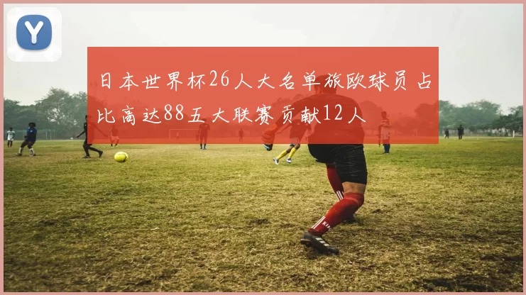 日本世界杯26人大名单旅欧球员占比高达88五大联赛贡献12人