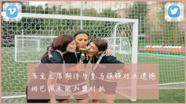 马竞主席期待与皇马强强对决遗憾姆巴佩未能加盟对抗