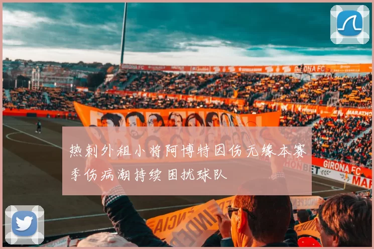 热刺外租小将阿博特因伤无缘本赛季伤病潮持续困扰球队