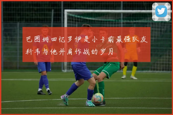 巴图姆回忆罗伊是小卡前最强队友科韦与他并肩作战的岁月