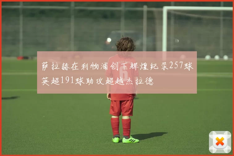 萨拉赫在利物浦创下辉煌纪录257球英超191球助攻超越杰拉德