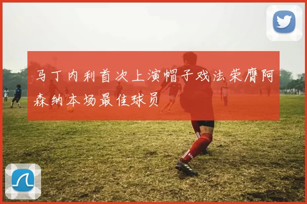 马丁内利首次上演帽子戏法荣膺阿森纳本场最佳球员