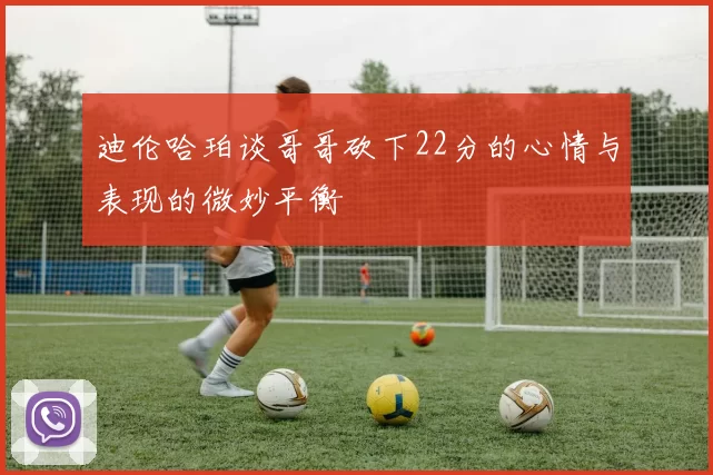 迪伦哈珀谈哥哥砍下22分的心情与表现的微妙平衡