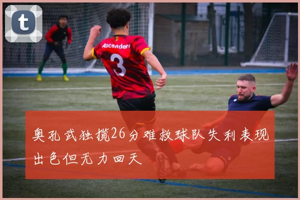 奥孔武独揽26分难救球队失利表现出色但无力回天