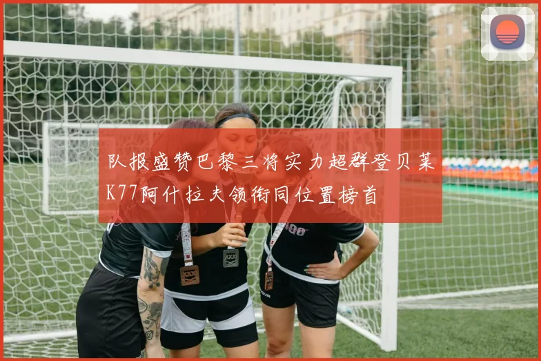 队报盛赞巴黎三将实力超群登贝莱K77阿什拉夫领衔同位置榜首