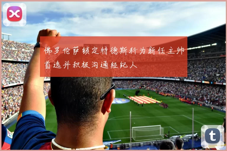 佛罗伦萨锁定特德斯科为新任主帅首选并积极沟通经纪人