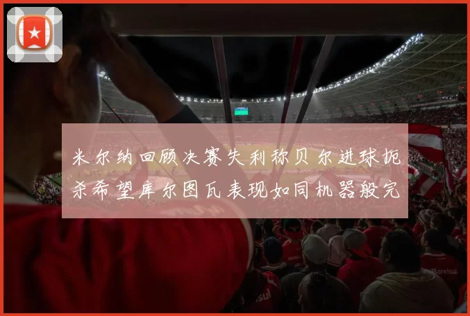 米尔纳回顾决赛失利称贝尔进球扼杀希望库尔图瓦表现如同机器般完美