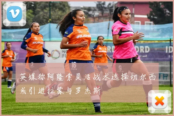 英媒称阿隆索灵活战术选择切尔西或引进拉蒙与罗杰斯