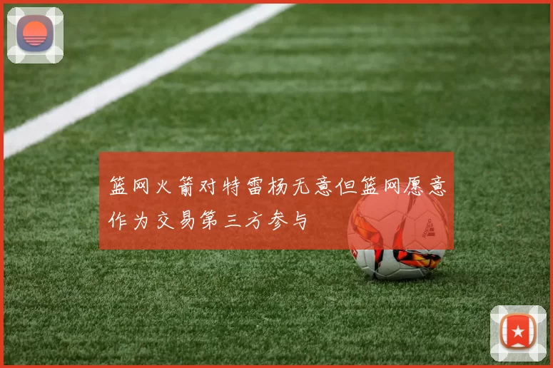 篮网火箭对特雷杨无意但篮网愿意作为交易第三方参与