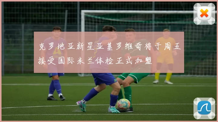 克罗地亚新星亚基罗维奇将于周五接受国际米兰体检正式加盟