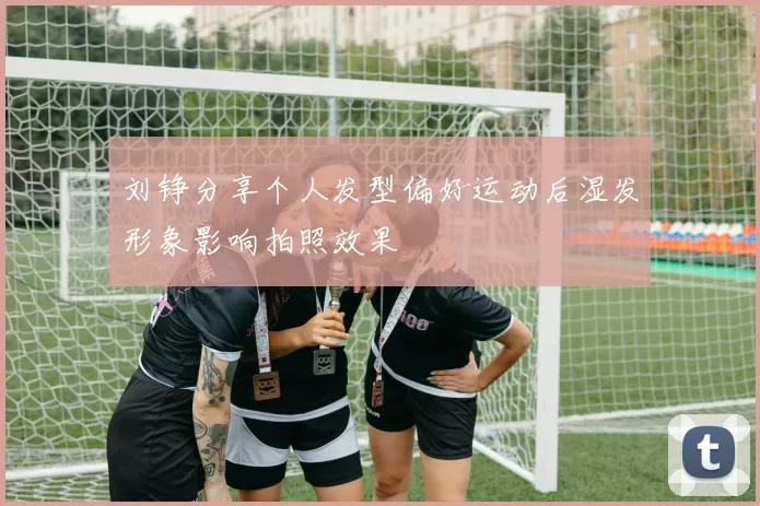 刘铮分享个人发型偏好运动后湿发形象影响拍照效果