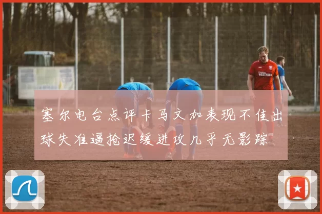 塞尔电台点评卡马文加表现不佳出球失准逼抢迟缓进攻几乎无影踪