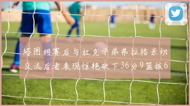 塔图姆赛后与杜克学弟弗拉格亲切交流后者表现惊艳砍下36分9篮板6助攻