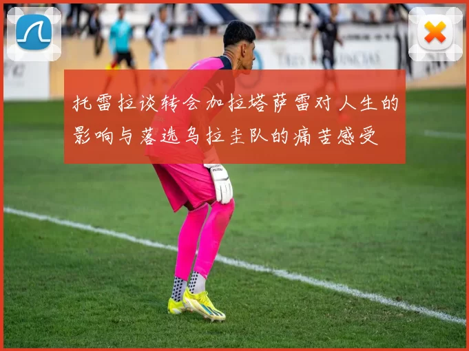 托雷拉谈转会加拉塔萨雷对人生的影响与落选乌拉圭队的痛苦感受
