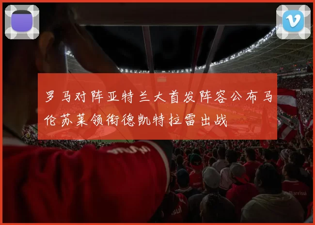 罗马对阵亚特兰大首发阵容公布马伦苏莱领衔德凯特拉雷出战