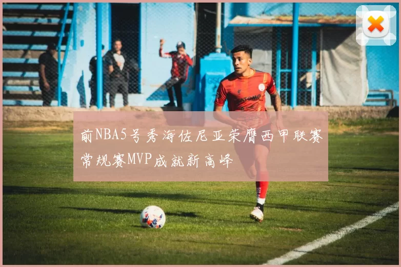 前NBA5号秀海佐尼亚荣膺西甲联赛常规赛MVP成就新高峰