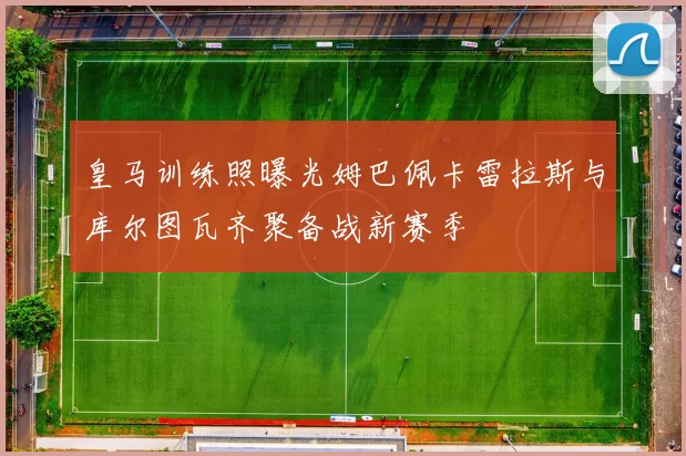 皇马训练照曝光姆巴佩卡雷拉斯与库尔图瓦齐聚备战新赛季