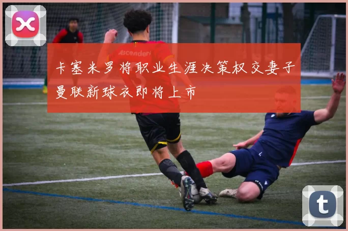 卡塞米罗将职业生涯决策权交妻子曼联新球衣即将上市