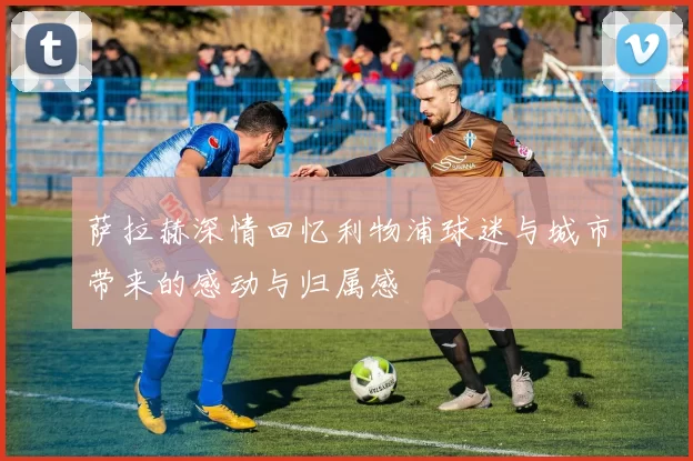萨拉赫深情回忆利物浦球迷与城市带来的感动与归属感