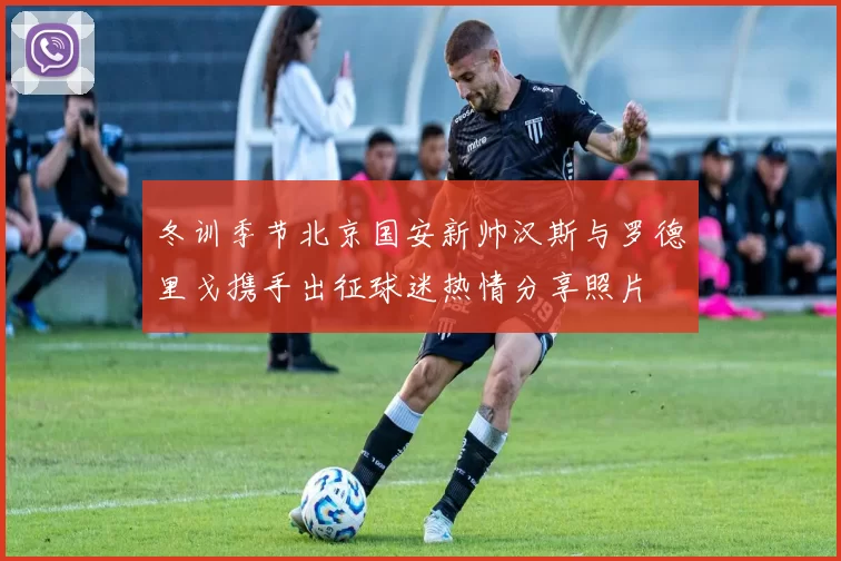 冬训季节北京国安新帅汉斯与罗德里戈携手出征球迷热情分享照片