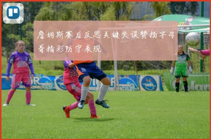 詹姆斯赛后反思关键失误赞扬字母哥精彩防守表现
